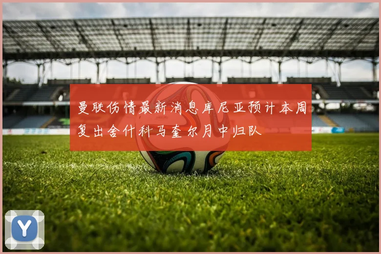 曼联伤情最新消息库尼亚预计本周复出舍什科马奎尔月中归队