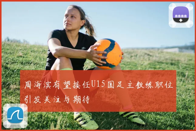 周海滨有望接任U15国足主教练职位引发关注与期待