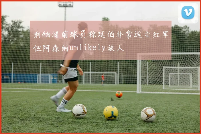 利物浦前球员称廷伯非常适合红军但阿森纳unlikely放人