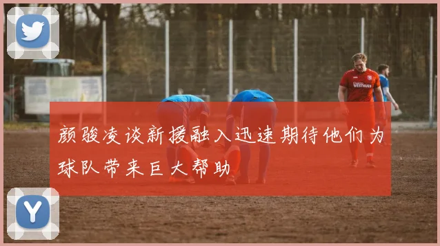 颜骏凌谈新援融入迅速期待他们为球队带来巨大帮助