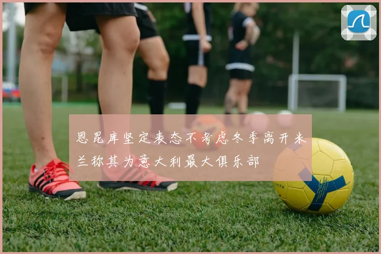 恩昆库坚定表态不考虑冬季离开米兰称其为意大利最大俱乐部