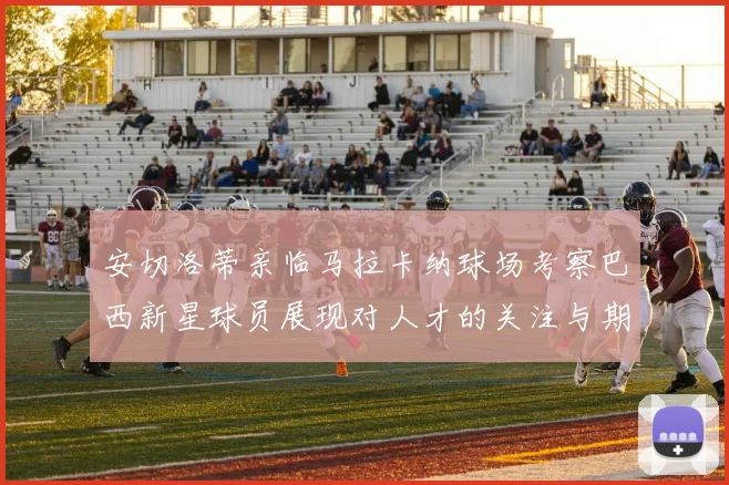 安切洛蒂亲临马拉卡纳球场考察巴西新星球员展现对人才的关注与期待