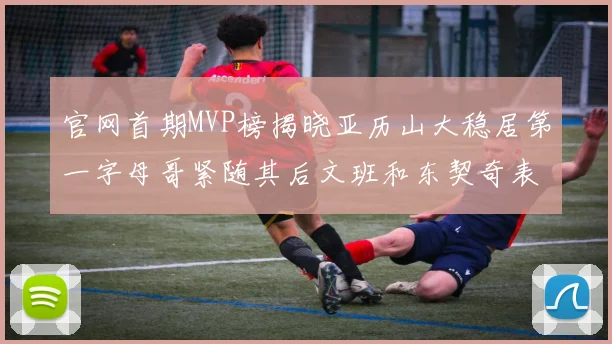 官网首期MVP榜揭晓亚历山大稳居第一字母哥紧随其后文班和东契奇表现抢眼