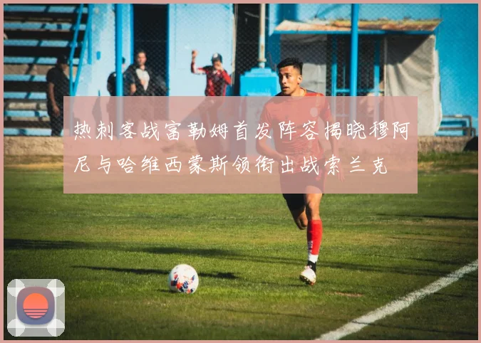 热刺客战富勒姆首发阵容揭晓穆阿尼与哈维西蒙斯领衔出战索兰克