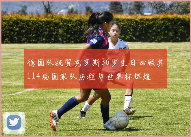 德国队祝贺克罗斯36岁生日回顾其114场国家队历程与世界杯辉煌