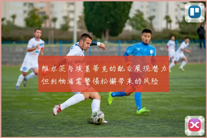 维尔茨与埃基蒂克的配合展现潜力但利物浦需警惕松懈带来的风险