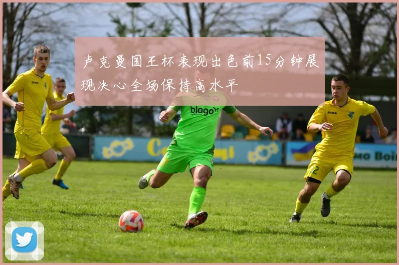卢克曼国王杯表现出色前15分钟展现决心全场保持高水平