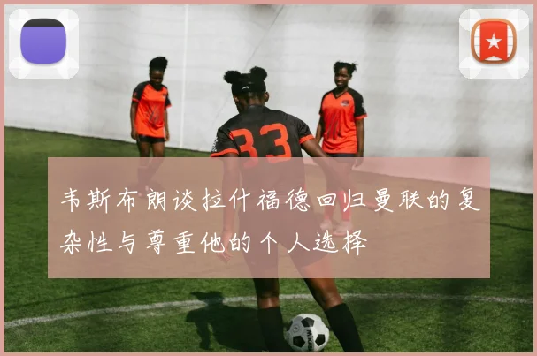 韦斯布朗谈拉什福德回归曼联的复杂性与尊重他的个人选择