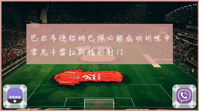 巴尔韦德称姆巴佩必能成功训练中常见卡雷拉斯精彩射门