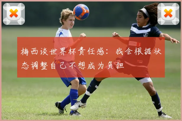 梅西谈世界杯责任感：我会根据状态调整自己不想成为负担