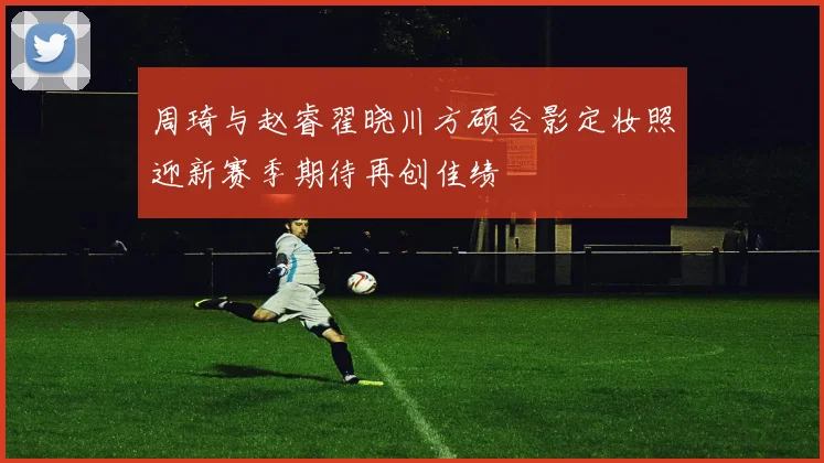 周琦与赵睿翟晓川方硕合影定妆照迎新赛季期待再创佳绩