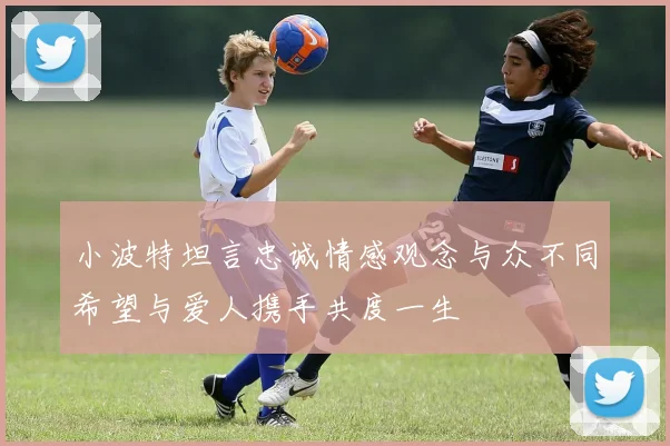 小波特坦言忠诚情感观念与众不同希望与爱人携手共度一生
