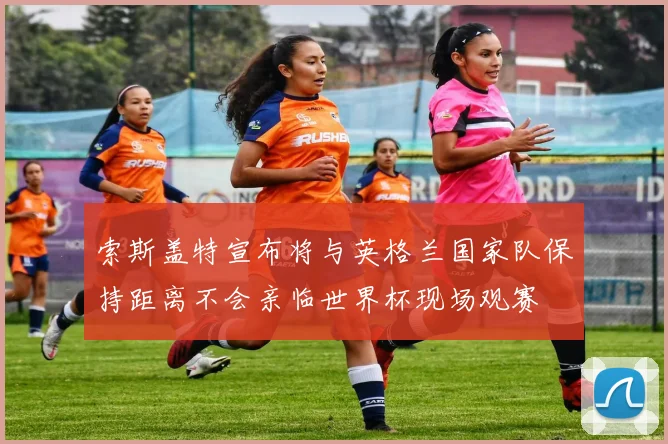 索斯盖特宣布将与英格兰国家队保持距离不会亲临世界杯现场观赛