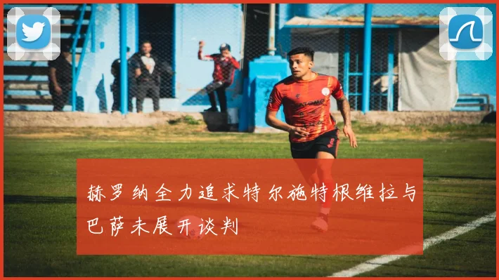 赫罗纳全力追求特尔施特根维拉与巴萨未展开谈判