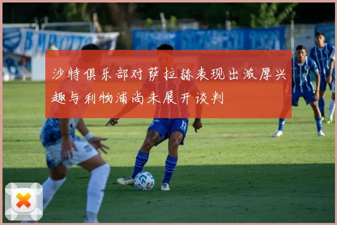 沙特俱乐部对萨拉赫表现出浓厚兴趣与利物浦尚未展开谈判