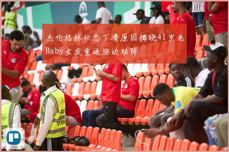 杰伦格林状态下滑原因揭晓41岁老Baby女友重返场边助阵