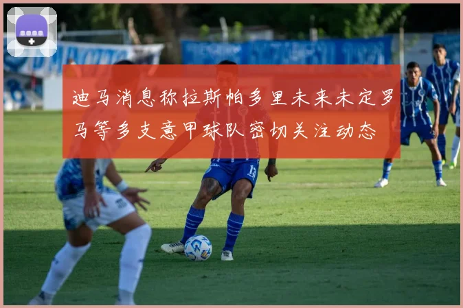 迪马消息称拉斯帕多里未来未定罗马等多支意甲球队密切关注动态