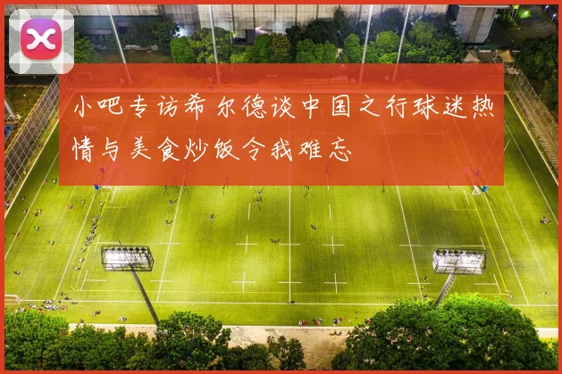 小吧专访希尔德谈中国之行球迷热情与美食炒饭令我难忘