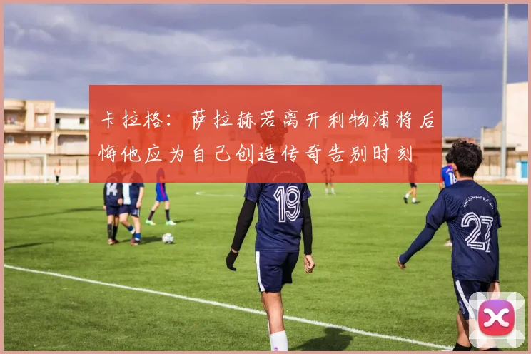 卡拉格：萨拉赫若离开利物浦将后悔他应为自己创造传奇告别时刻