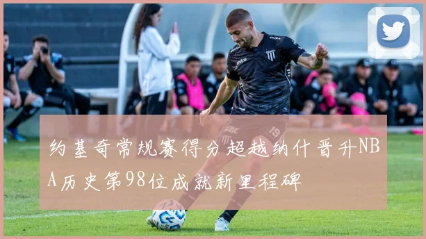 约基奇常规赛得分超越纳什晋升NBA历史第98位成就新里程碑