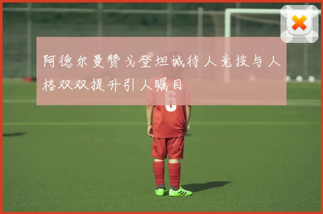 阿德尔曼赞戈登坦诚待人竞技与人格双双提升引人瞩目