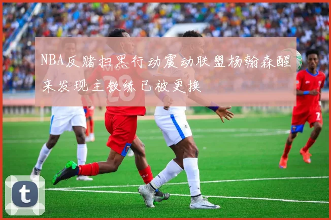 NBA反赌扫黑行动震动联盟杨翰森醒来发现主教练已被更换