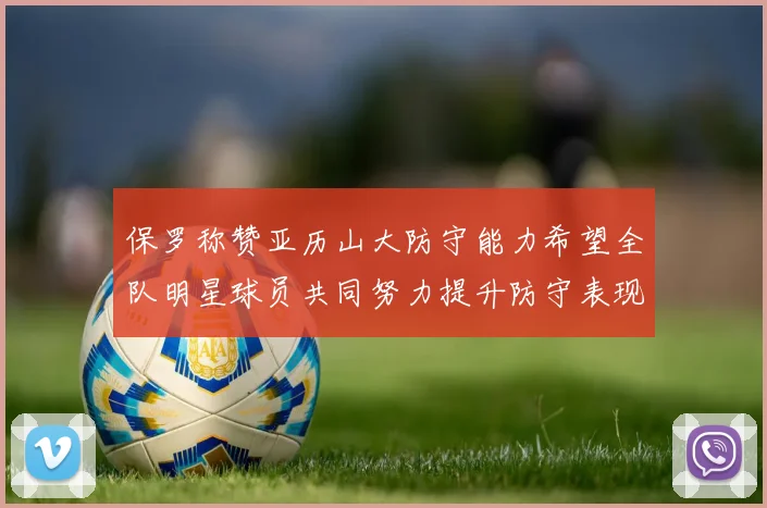 保罗称赞亚历山大防守能力希望全队明星球员共同努力提升防守表现