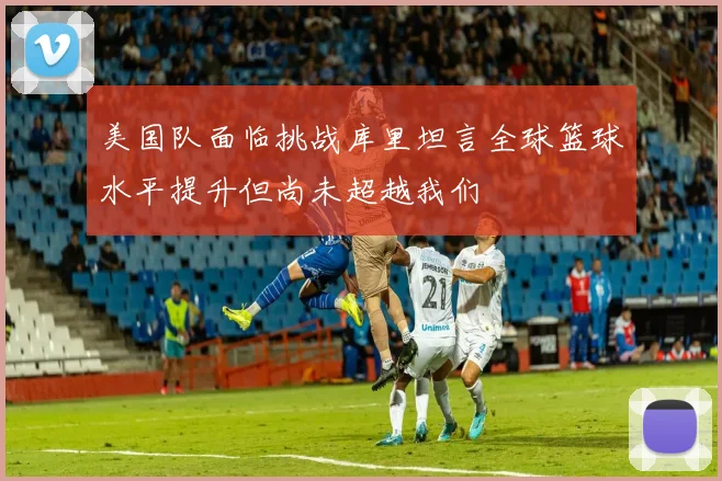 美国队面临挑战库里坦言全球篮球水平提升但尚未超越我们