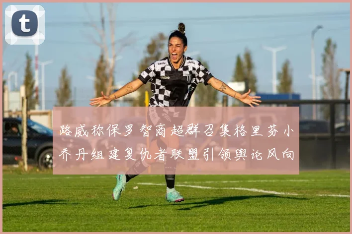 路威称保罗智商超群召集格里芬小乔丹组建复仇者联盟引领舆论风向