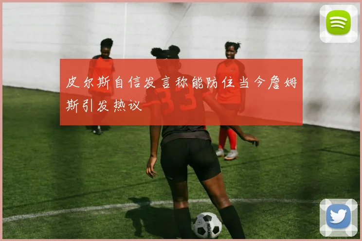 皮尔斯自信发言称能防住当今詹姆斯引发热议