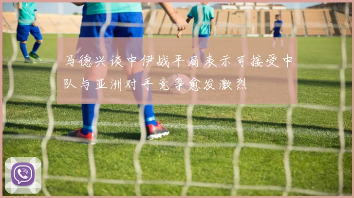 马德兴谈中伊战平局表示可接受中队与亚洲对手竞争愈发激烈