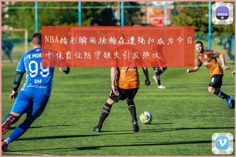 NBA精彩瞬间杨瀚森遭隔扣成为今日十佳首位防守缺失引发热议