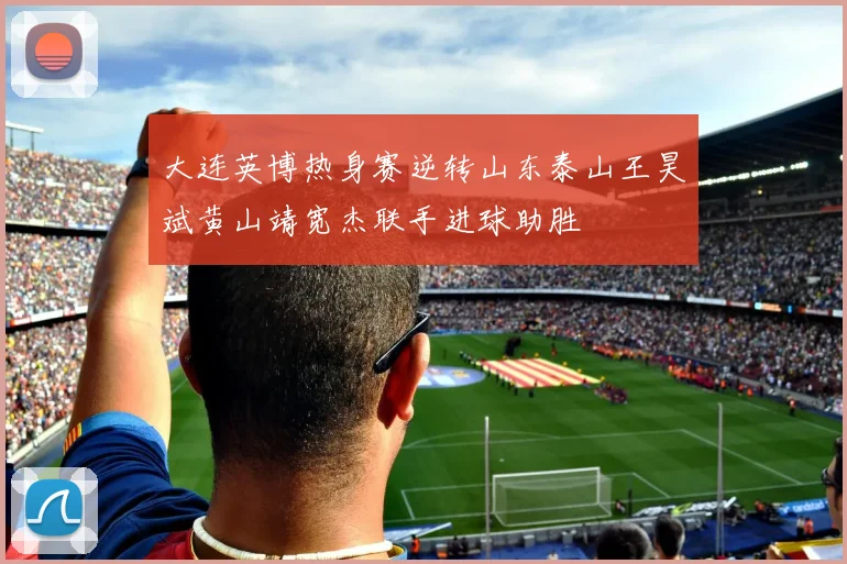 大连英博热身赛逆转山东泰山王昊斌黄山靖宽杰联手进球助胜