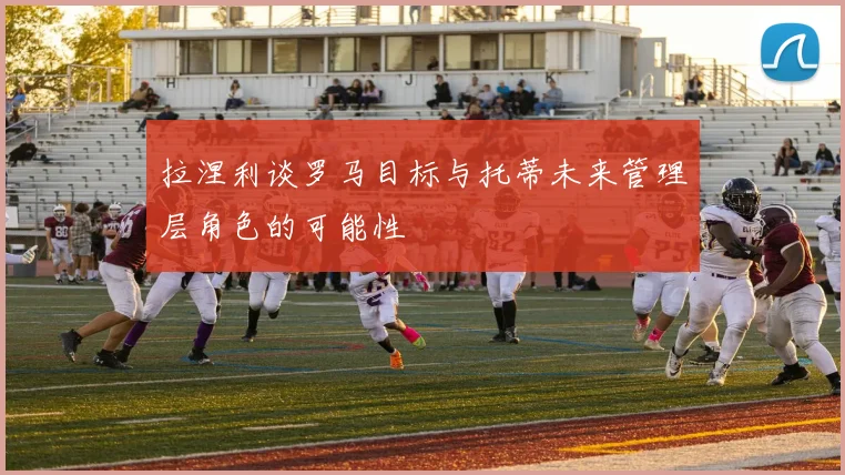 拉涅利谈罗马目标与托蒂未来管理层角色的可能性