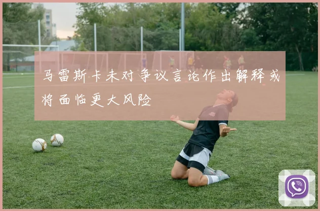 马雷斯卡未对争议言论作出解释或将面临更大风险